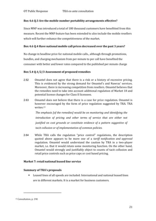 OT Public Response TRA ex-ante consultation
21
Box 4.6 Q.3 Are the mobile number portability arrangements effective?
Since MNP was introduced a total of 180 thousand customers have benefitted from this
measure. Recent the MNP feature has been extended to also include the mobile resellers
which will further enhance the competitiveness of the market.
Box 4.6 Q.4 Have national mobile call prices decreased over the past 3 years?
No change in headline price for national mobile calls., although through promotions,
bundles, and charging mechanism from per minute to per call have benefited the
consumer with better and lower rates compared to the published per minute charge
Box 5.4 Q.1/2/3 Assessment of proposed remedies
2.62 Omantel does not agree that there is a risk or a history of excessive pricing.
This is evidenced by the strong demand for Omantel’s and Nawras’ services.
Moreover, there is increasing competition from resellers. Omantel believes that
the remedies need to take into account additional regulation of Market 18 and
potential license changes for Class II licensees.
2.63 Omantel does not believe that there is a case for price regulation. Omantel is
however encouraged by the form of price regulation suggested by TRA. TRA
writes:13
The emphasis [of the remedies] would be on monitoring and identifying the
introduction of pricing and other terms of service that are either not
justified on cost grounds or constitute evidence of a pattern suggestive of
tacit collusion or of implementation of common policies.
2.64 While TRA calls the regulation “price control” regulations, the description
quoted above appears to be more one of a tariff notification and approval
regulation. Omantel would understand the caution by TRA in a two-player
market, i.e. that it would retain some monitoring function. On the other hand,
Omantel would strongly and justifiably object to counts of tacit collusion and
retail price controls such as price caps or cost based pricing.
Market 7: retail national leased line service
Summary of TRA’s proposals
 Leased lines of all speeds are included. International and national leased lines
are in different markets. It is a market for business customers.
13 Consultation, p. 190
 