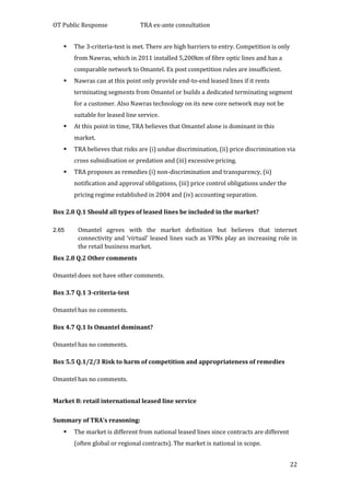 OT Public Response TRA ex-ante consultation
22
 The 3-criteria-test is met. There are high barriers to entry. Competition is only
from Nawras, which in 2011 installed 5,200km of fibre optic lines and has a
comparable network to Omantel. Ex post competition rules are insufficient.
 Nawras can at this point only provide end-to-end leased lines if it rents
terminating segments from Omantel or builds a dedicated terminating segment
for a customer. Also Nawras technology on its new core network may not be
suitable for leased line service.
 At this point in time, TRA believes that Omantel alone is dominant in this
market.
 TRA believes that risks are (i) undue discrimination, (ii) price discrimination via
cross subsidisation or predation and (iii) excessive pricing.
 TRA proposes as remedies (i) non-discrimination and transparency, (ii)
notification and approval obligations, (iii) price control obligations under the
pricing regime established in 2004 and (iv) accounting separation.
Box 2.8 Q.1 Should all types of leased lines be included in the market?
2.65 Omantel agrees with the market definition but believes that internet
connectivity and ‘virtual’ leased lines such as VPNs play an increasing role in
the retail business market.
Box 2.8 Q.2 Other comments
Omantel does not have other comments.
Box 3.7 Q.1 3-criteria-test
Omantel has no comments.
Box 4.7 Q.1 Is Omantel dominant?
Omantel has no comments.
Box 5.5 Q.1/2/3 Risk to harm of competition and appropriateness of remedies
Omantel has no comments.
Market 8: retail international leased line service
Summary of TRA’s reasoning:
 The market is different from national leased lines since contracts are different
(often global or regional contracts). The market is national in scope.
 