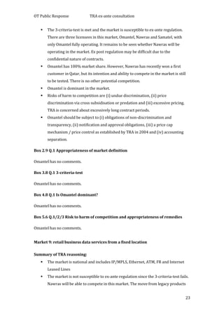 OT Public Response TRA ex-ante consultation
23
 The 3-criteria-test is met and the market is susceptible to ex-ante regulation.
There are three licensees in this market, Omantel, Nawras and Samatel, with
only Omantel fully operating. It remains to be seen whether Nawras will be
operating in the market. Ex post regulation may be difficult due to the
confidential nature of contracts.
 Omantel has 100% market share. However, Nawras has recently won a first
customer in Qatar, but its intention and ability to compete in the market is still
to be tested. There is no other potential competition.
 Omantel is dominant in the market.
 Risks of harm to competition are (i) undue discrimination, (ii) price
discrimination via cross subsidisation or predation and (iii) excessive pricing.
TRA is concerned about excessively long contract periods.
 Omantel should be subject to (i) obligations of non-discrimination and
transparency, (ii) notification and approval obligations, (iii) a price cap
mechanism / price control as established by TRA in 2004 and (iv) accounting
separation.
Box 2.9 Q.1 Appropriateness of market definition
Omantel has no comments.
Box 3.8 Q.1 3-criteria-test
Omantel has no comments.
Box 4.8 Q.1 Is Omantel dominant?
Omantel has no comments.
Box 5.6 Q.1/2/3 Risk to harm of competition and appropriateness of remedies
Omantel has no comments.
Market 9: retail business data services from a fixed location
Summary of TRA reasoning:
 The market is national and includes IP/MPLS, Ethernet, ATM, FR and Internet
Leased Lines
 The market is not susceptible to ex-ante regulation since the 3-criteria-test fails.
Nawras will be able to compete in this market. The move from legacy products
 