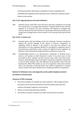 OT Public Response TRA ex-ante consultation
24
to IP based products will enhance competition. Ex-post competition law,
combined with regulation at the wholesale level, is sufficient to address market
failures in this market.
Box 2.9 Q.1 Appropriateness of market definition
2.66 Omantel concurs with TRA’s view that more and more companies are moving
from leased lines to managed data products.14 Omantel believes that with the
upgrade of its network, yet more customers will migrate to managed data
services. Omantel notes that therefore it would expect leased line markets to be
merged into managed data services markets in the coming review period from
2014.
Box 3.8 Q.1 3-criteria-test
2.67 Omantel agrees with the findings of this test. Omantel is however puzzled as
regards the various findings of the impact of Nawras’ competition on
regulation. While in Market 9, the impact is such that the market is not
susceptible to ex-ante regulation, Market 6 is susceptible to regulation, there is
joint dominance with Nawras and a remedy of a light form price regulation. In
Markets 1 and 2 Omantel has single dominance and there is a price-cap.
2.68 Fundamentally, Nawras is an infrastructure competitor to Omantel and is
active in all markets in which Omantel is active. It has been more or less
successful in these markets, and has entered some earlier and others later.
However, fundamentally, Nawras provides comparable competitive constraints
in each of these markets. The only difference must therefore come from the
demand side. While TRA realises as one of its regulation criteria that markets
with a low elasticity of demand feature less intense competition, it remains
unclear whether this alone should lead to a finding of ineffective competition.
Market 10: Wholesale voice call origination on the public telephone network
provided at a fixed location
Summary of TRA reasoning:
 The service includes, for example, pre-select operators. TRA recognises that it
currently is not in existence but believes that the market could come into
existence during the regulatory review period.
 Nawras is constructing alternative facilities.
 The market is national, customers are other licensed service providers
14 Consultation, p. 42
 