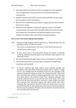 OT Public Response TRA ex-ante consultation
25
 The market meets the 3-criteria-test and is susceptible to ex-ante regulation.
There are high barriers to entry and the access network has bottleneck
characteristics.
 Omantel is dominant with 96.8% of service share and 85.8% of revenue share
[but this appear to be the retail shares]
 Risks of harm to competition are (i) refusal to supply, (ii) undue discrimination,
(iii) excessive pricing.
 Remedies are (i) obligation to supply call origination services to all eligible
service providers who request them, (ii) updated RIO, (iii) non-discrimination
and transparency, (iv) notification and approval obligations; price control
obligation according to LRIC+ costs and (v) accounting separation.
Box 2.11 Q.1 Is the market appropriately defined?
2.69 Omantel strongly disagrees with the definition of a “wholesale fixed voice call
origination market”. As TRA states itself,15
This service is not operational at this time. It could become operational in
the time horizon of this analysis.
2.70 In other words, there is no such market. Instead, the market is artificially
created by regulation. Omantel objects to the definition of the market for two
substantial reasons:
 The idea of competition through “indirect access voice providers” is outdated.
 The introduction of indirect access providers is harmful for facilities based
competition and investment.
2.71 In Europe, regulation that made indirect access providers possible was
introduced in the early 1990s. Depending on details such as whether a “single
invoice” was available (that the incumbent invoiced all calls regardless of the
operator), they played a larger or smaller role in national markets. Where they
were successful, retail call prices dropped significantly. This is not surprising,
since these indirect call providers benefit from regulatory arbitrage. They
purchase wholesale services at cost and then add a small margin. This means
that overall the price level will fall to costs plus a small margin. Even when
these operators were introduced, negative side effects became clear. Those
companies that, like Nawras, invested in their own infrastructure were less
successful than indirect call operators that often had very limited investments.
The bias towards regulatory arbitrage on the incumbents’ network harmed the
roll-out of alternative infrastructure.
15 Consultation, p. 43
 