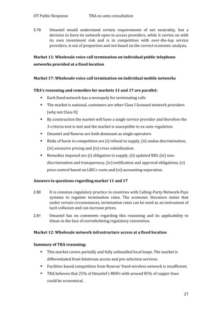 OT Public Response TRA ex-ante consultation
27
2.79 Omantel would understand certain requirements of net neutrality, but a
decision to force its network open to access providers, while it carries on with
its own investment risk and is in competition with over-the-top service
providers, is out of proportion and not based on the correct economic analysis.
Market 11: Wholesale voice call termination on individual public telephone
networks provided at a fixed location
Market 17: Wholesale voice call termination on individual mobile networks
TRA’s reasoning and remedies for markets 11 and 17 are parallel:
 Each fixed network has a monopoly for terminating calls
 The market is national, customers are other Class I licensed network providers
[why not Class II]
 By construction the market will have a single service provider and therefore the
3-criteria-test is met and the market is susceptible to ex-ante regulation
 Omantel and Nawras are both dominant as single operators
 Risks of harm to competition are (i) refusal to supply, (ii) undue discrimination,
(iii) excessive pricing and (iv) cross subsidisation.
 Remedies imposed are (i) obligation to supply, (ii) updated RIO, (iii) non-
discrimination and transparency, (iv) notification and approval obligations, (v)
price control based on LRIC+ costs and (vi) accounting separation.
Answers to questions regarding market 11 and 17
2.80 It is common regulatory practice in countries with Calling-Party-Network-Pays
systems to regulate termination rates. The economic literature states that
under certain circumstances, termination rates can be used as an instrument of
tacit collusion and can increase prices.
2.81 Omantel has no comments regarding this reasoning and its applicability to
Oman in the face of overwhelming regulatory convention.
Market 12: Wholesale network infrastructure access at a fixed location
Summary of TRA reasoning:
 This market covers partially and fully unbundled local loops. The market is
differentiated from bitstream access and pre-selection services.
 Facilities based competition from Nawras’ fixed-wireless network is insufficient.
 TRA believes that 25% of Omantel’s MDFs with around 85% of copper lines
could be economical.
 