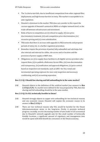 OT Public Response TRA ex-ante consultation
28
 The 3-criteria-test fails, due to insufficient competition from other regional fibre
deployments and high license barriers to entry. The market is susceptible to ex-
ante regulation.
 Omantel is dominant in the market. TRA does not consider in this report the
current upgrade of Omantel’s network to MDUs at a higher network level, or the
trade-off between infrastructure and investment.
 Risks of harm to competition are (i) refusal to supply, (ii) non-price
discriminatory treatment, (iii) anti-competitive price discrimination, (iv)
excessive pricing and (v) cross subsidisation.
 TRA notes that there is an issue with upgrades to NGA networks and proposes
periods of notice etc. in a further regulatory procedure.
 Remedies require the provision of partial, fully unbundled und sub-loops, but
also internal and external tie cables, site access and co-location and the
provision of power supply at MDF sites.
 Obligations are (i) to supply these facilities to all eligible service providers who
request them, (ii) to publish a Reference Access Offer, (iii) non-discrimination
and transparency, (iv) notification and approval obligations, (v) price control
based on respective cost standards, such as LRIC+ for ULL rental and
incremental operating expenses for once-only inspection and necessary
conditioning, and (vi) accounting separation.
Box 2.13 Q.1 Should line sharing and full unbundling be in the same market?
2.82 Omantel objects to the definition of this artificial market (see answers to Box
2.13 Q.2/3/4). If a market were defined in the way proposed by TRA, then line
sharing and full unbundling should be in the same market.
Box 2.13 Q.2 Is ULL technically feasible in Oman?
2.83 Omantel strongly objects to copper wire unbundling for two technical reasons
and one economic reason. Omantel will explain the economic reason in its
answer to Box 2.13 Q. 4.
2.84 There are two technical reasons why ULL would be harmful for the Omani
telecommunications sector in the long-term. Firstly, it prevents technical
progress; secondly, an ever decreasing number of sites make it LLU economical
due to Omantel’s network upgrade and, for this small number of technically
feasible locations, a significant amount of regulatory and management time
would be spent with little benefit for consumers or the Omani economy.
 