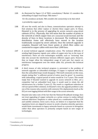 OT Public Response TRA ex-ante consultation
29
2.85 As illustrated by Figure 2.3 of TRA’s consultation,16 Market 12 considers the
unbundling of copper local loops. TRA states:17
For the avoidance of doubt, TRA considers the connectivity to be that which
is provided by copper pairs.
2.86 All over the world, and also in Oman, communications operators attempt to
find solutions that either replace or shorten these copper pairs. In Oman,
Omantel is in the process of upgrading its access network using street
cabinets (FTTx) . Physically, this will mean that the number of points in
the network at which copper lines are connected would increase and the
density of lines in these locations is decreased. The traditional main
distribution frame will effectively have moved to the location
traditionally occupied by street cabinets. Once the network upgrade is
complete, Omantel will have fewer points at which fibre cables are
connected to copper cables with more than 1,000 lines.
2.87 A second technical upgrade complication arises. The technical difficulty of
sending high-frequency signals over cables of copper-wire lies in the issue of
interference. There are new technologies available, such as “vectoring” that
take into account the interference between different copper pairs. However,
they no longer allow the independent usage of each pair, but require an
interference management over the whole cable. ULL prevents this technical
progress.
2.88 A third reason of why technical progress is prevented is the problem of
network upgrades at unbundled exchanges. If copper is replaced with fibre,
then the unbundled loops would disappear. TRA itself comments on this issue,
simply stating that “a sufficient period of notice must be given”. In countries
with unbundling, a typical period of notice would be 3 to 5 years. This would
imply that if Omantel wanted to upgrade its access network to fibre, yet a
competitor had an unbundled local loop, it would need to retain the old
infrastructure for a further 5 years (!). The result is a significant reduction in
roll-out speed of fibre solutions. In Omantel’s view, the upgrade problem is also
one of the reasons why countries with extensive ULL deployments (such as the
EU) are now lagging behind with fibre usage in the access networks.
2.89 Omantel also takes note of the fact that the National Broadband strategy does
not treat upgrading of copper networks as a prime avenue to realize defined
national objectives. Emphasis is rather placed on a combination of fibre, LTE
and satellite solutions. Given such a focus, we believe it is important that the
regulatory levers are aligned to ensure to avoid a situation whereby operators
would fixate investments in legacy networks based on a process to deregulate
rather than allow operators to primarily compete based on new ranges of
technologies.
16 Consultation, p. 46
17 Consultation, p. 46, first paragraph
 