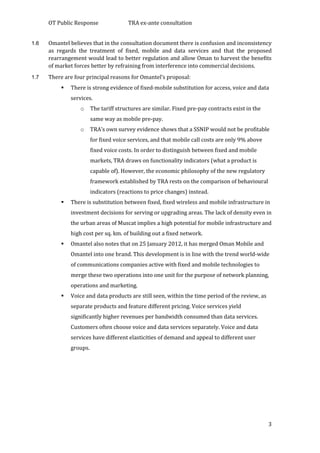 OT Public Response TRA ex-ante consultation
3
1.6 Omantel believes that in the consultation document there is confusion and inconsistency
as regards the treatment of fixed, mobile and data services and that the proposed
rearrangement would lead to better regulation and allow Oman to harvest the benefits
of market forces better by refraining from interference into commercial decisions.
1.7 There are four principal reasons for Omantel’s proposal:
 There is strong evidence of fixed-mobile substitution for access, voice and data
services.
o The tariff structures are similar. Fixed pre-pay contracts exist in the
same way as mobile pre-pay.
o TRA’s own survey evidence shows that a SSNIP would not be profitable
for fixed voice services, and that mobile call costs are only 9% above
fixed voice costs. In order to distinguish between fixed and mobile
markets, TRA draws on functionality indicators (what a product is
capable of). However, the economic philosophy of the new regulatory
framework established by TRA rests on the comparison of behavioural
indicators (reactions to price changes) instead.
 There is substitution between fixed, fixed wireless and mobile infrastructure in
investment decisions for serving or upgrading areas. The lack of density even in
the urban areas of Muscat implies a high potential for mobile infrastructure and
high cost per sq. km. of building out a fixed network.
 Omantel also notes that on 25 January 2012, it has merged Oman Mobile and
Omantel into one brand. This development is in line with the trend world-wide
of communications companies active with fixed and mobile technologies to
merge these two operations into one unit for the purpose of network planning,
operations and marketing.
 Voice and data products are still seen, within the time period of the review, as
separate products and feature different pricing. Voice services yield
significantly higher revenues per bandwidth consumed than data services.
Customers often choose voice and data services separately. Voice and data
services have different elasticities of demand and appeal to different user
groups.
 