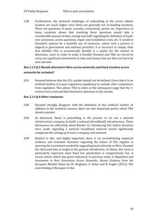 OT Public Response TRA ex-ante consultation
30
2.90 Furthermore, the technical challenges of unbundling at the street cabinet
location are much higher since these are generally not in-building locations.
There are questions of space, security, connectivity, power etc. Experience in
many countries shows that resolving these questions would take a
considerable amount of time, energy and staff, regarding the definition of hand-
over processes, access questions, repair and installation costs, etc. It would in
Omantel’s opinion be a wasteful use of resources, unless such a process is
aligned to government and national priorities. It is incorrect to simply state
that whether ULL is economically feasible is a matter for the market to
determine, since in order to make it feasible Omantel and TRA are forced to
carry out significant investments in time and money that are then not born by
new entrants.
Box 2.13 Q.3 Should alternative fibre access networks and fixed wireless access
networks be excluded?
2.91 Omantel believes that the ULL market should not be defined. Given that it is an
artificial market, it is pure regulatory expediency to exclude other competitors
from regulation. This allows TRA to claim at the subsequent stage that the 3-
criteria-test is met and that Omantel is dominant in the market.
Box 2.13 Q.4 Other comments
2.92 Omantel strongly disagrees with the definition of this artificial market. In
addition to the technical reasons, there are two important points which TRA
should consider:
2.93 As discussed, Oman is proceeding in the process to set out a national
infrastructure company to build a national (broadband) infrastructure. These
discussions are effectively about Market 12. Introducing ULL before decisions
were made regarding a national broadband network would significantly
complicate the setting up of such a company and network.
2.94 Related to this, and highly important, there is no overwhelming empirical
evidence and economic literature regarding the failure of ULL regimes in
spurring the investment needed for upgrading local networks to fibre. Omantel
has discussed this at length in the general introduction. In Oman, this issue is
particularly important since fixed line penetration is comparatively low. A
recent article, which also gives references to previous work, is Regulation and
Investment in Next Generation Access Networks: Recent Evidence from the
European Member States by W. Briglauer, G. Ecker and K. Gugler (2012). The
main finding of the paper is that
 