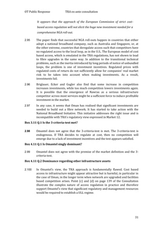 OT Public Response TRA ex-ante consultation
31
It appears that the approach of the European Commission of strict cost-
based access regulation will not elicit the huge new investment needed for a
comprehensive NGA roll-out.
2.95 The paper finds that successful NGA roll-outs happen in countries that either
adopt a national broadband company, such as Australia and Singapore, or, at
the other extreme, countries that deregulate access such that competitors have
no regulated access to the local loop, as in the U.S.. The European model of cost
based access, which is emulated in the TRA regulations, has not shown to lead
to fibre upgrades in the same way. In addition to the transitional technical
problems, such as the inertia introduced by long periods of notice of unbundled
loops, the problem is one of investment incentives. Regulated prices with
regulated costs of return do not sufficiently allow for companies’ real market
risk to be taken into account when making investments. As a result,
investments fail.
2.96 Briglauer, Ecker and Gugler also find that some increase in competition
increases investments, while too much competition lowers investments again.
It is possible that the emergence of Nawras as a serious infrastructure
competitor across most services might be a sufficient force to induce profitable
investment in the market.
2.97 In any case, it seems that Oman has realised that significant investments are
needed to build out a fibre network. It has started to take action with the
National Broadband Initiative. This initiative addresses the right issue and is
incompatible with TRA’s regulatory view expressed in Market 12.
Box 3.11 Q.1 Is the 3-criteria-test met?
2.98 Omantel does not agree that the 3-criteria-test is met. The 3-criteria-test is
endogenous. If TRA decides to regulate at cost, then no competition will
emerge due to a lack of investment incentives and the test appears satisfied.
Box 4.11 Q.1 Is Omantel singly dominant?
2.99 Omantel does not agree with the premise of the market definition and the 3-
criteria-test.
Box 4.11 Q.2 Dominance regarding other infrastructure assets
2.100 In Omantel’s view, the TRA approach is fundamentally flawed. Cost based
access to infrastructure might appear attractive but is harmful, in particular in
the case of Oman, in the longer term when network are upgraded and facilities
based competition arises. Point (c) and (d) on page 139 of the Consultation
illustrate the complex nature of access regulation in practice and therefore
support Omantel’s view that significant regulatory and management resources
would be required to establish a ULL regime.
 