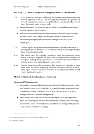 OT Public Response TRA ex-ante consultation
32
Box 5.9 Q. 1/2/3 Harm to competition and appropriateness of TRA remedies
2.101 In the section on remedies,18 TRA briefly discusses the issue of investment and
network upgrades to NGA.19 TRA also explicitly recognises the problem of
network upgrades for locations in which local loops are unbundled. However, it
views the issues from an incorrect angle:
 Against all evidence, TRA believes that its current decisions have no bearing on
network upgrades. This is incorrect.
 TRA notes that issues of upgrades at locations with ULL would need to involve
periods of notice and other procedures as established in other countries,
without recognising that these procedures damage the roll-out of new
technologies.
2.102 Omantel is particularly surprised by the emulation of European cost based ULL
access policies since Oman has had reasonable success in attracting a facilities
based competitor nationwide.
2.103 TRA should reject the proposed remedies as these disproportionate to the
benefit that would be gained for Oman, and as these equally as wasteful for
managerial and regulatory resources and as harmful for the future of Oman’s
communications networks and internet access policy.
2.104 Omantel notes that the list provided by TRA on page 209 describes in some
more detail the various regulatory decisions that would need to be taken,
which again reinforces Omantel’s view that the establishment of ULL would
require significant resources.
Market 13: Wholesale broadband access (bitstream)
Summary of TRA’s reasoning:
 The market is national and defined separately from ULL. TRA notes that it could
be a “stepping stone” to ULL. It includes all types of bitstream services that lead
to a handover to the access seeker at an ATM or Ethernet switch or at one or
more points in the IP network of the provider.
 The 3-criteria-test is met and the market is susceptible to ex-ante regulation.
There are only two providers, one of which has only recently started operating a
fixed wireless access network (Nawras). Class I licenses are required to operate
in the market. Entry barriers are high.
18 Also before in the dominance assessment, Consultation, p. 138
19 Consultation, p. 208
 