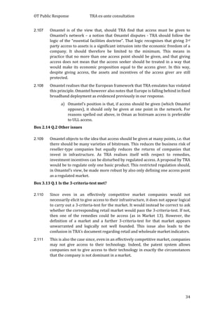 OT Public Response TRA ex-ante consultation
34
2.107 Omantel is of the view that, should TRA find that access must be given to
Omantel’s network – a notion that Omantel disputes - TRA should follow the
logic of the “essential facilities doctrine”. That logic recognises that giving 3rd
party access to assets is a significant intrusion into the economic freedom of a
company. It should therefore be limited to the minimum. This means in
practice that no more than one access point should be given, and that giving
access does not mean that the access seeker should be treated in a way that
would make its economic proposition equal to the access giver. In this way,
despite giving access, the assets and incentives of the access giver are still
protected.
2.108 Omantel realises that the European framework that TRA emulates has violated
this principle. Omantel however also notes that Europe is falling behind in fixed
broadband deployment as evidenced previously in our response.
a) Omantel’s position is that, if access should be given (which Omantel
opposes), it should only be given at one point in the network. For
reasons spelled out above, in Oman as bistream access is preferable
to ULL access.
Box 2.14 Q.2 Other issues
2.109 Omantel objects to the idea that access should be given at many points, i.e. that
there should be many varieties of bitstream. This reduces the business risk of
reseller-type companies but equally reduces the returns of companies that
invest in infrastructure. As TRA realises itself with respect to remedies,
investment incentives can be disturbed by regulated access. A proposal by TRA
would be to regulate only one basic product. This restricted regulation should,
in Omantel’s view, be made more robust by also only defining one access point
as a regulated market.
Box 3.13 Q.1 Is the 3-criteria-test met?
2.110 Since even in an effectively competitive market companies would not
necessarily elicit to give access to their infrastructure, it does not appear logical
to carry out a 3-criteria-test for the market. It would instead be correct to ask
whether the corresponding retail market would pass the 3-criteria-test. If not,
then one of the remedies could be access (as in Market 13). However, the
definition of a market and a further 3-criteria-test for that market appears
unwarranted and logically not well founded. This issue also leads to the
confusion in TRA’s document regarding retail and wholesale market indicators.
2.111 This is also the case since, even in an effectively competitive market, companies
may not give access to their technology. Indeed, the patent system allows
companies not to give access to their technology in exactly the circumstances
that the company is not dominant in a market.
 