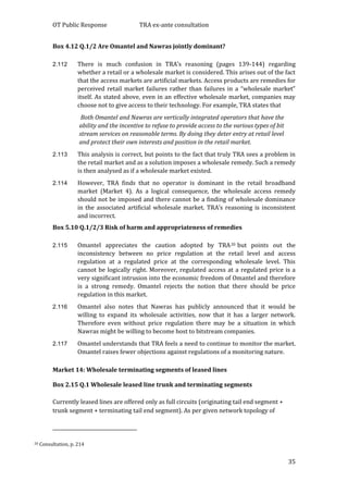OT Public Response TRA ex-ante consultation
35
Box 4.12 Q.1/2 Are Omantel and Nawras jointly dominant?
2.112 There is much confusion in TRA’s reasoning (pages 139-144) regarding
whether a retail or a wholesale market is considered. This arises out of the fact
that the access markets are artificial markets. Access products are remedies for
perceived retail market failures rather than failures in a “wholesale market”
itself. As stated above, even in an effective wholesale market, companies may
choose not to give access to their technology. For example, TRA states that
Both Omantel and Nawras are vertically integrated operators that have the
ability and the incentive to refuse to provide access to the various types of bit
stream services on reasonable terms. By doing they deter entry at retail level
and protect their own interests and position in the retail market.
2.113 This analysis is correct, but points to the fact that truly TRA sees a problem in
the retail market and as a solution imposes a wholesale remedy. Such a remedy
is then analysed as if a wholesale market existed.
2.114 However, TRA finds that no operator is dominant in the retail broadband
market (Market 4). As a logical consequence, the wholesale access remedy
should not be imposed and there cannot be a finding of wholesale dominance
in the associated artificial wholesale market. TRA’s reasoning is inconsistent
and incorrect.
Box 5.10 Q.1/2/3 Risk of harm and appropriateness of remedies
2.115 Omantel appreciates the caution adopted by TRA20 but points out the
inconsistency between no price regulation at the retail level and access
regulation at a regulated price at the corresponding wholesale level. This
cannot be logically right. Moreover, regulated access at a regulated price is a
very significant intrusion into the economic freedom of Omantel and therefore
is a strong remedy. Omantel rejects the notion that there should be price
regulation in this market.
2.116 Omantel also notes that Nawras has publicly announced that it would be
willing to expand its wholesale activities, now that it has a larger network.
Therefore even without price regulation there may be a situation in which
Nawras might be willing to become host to bitstream companies.
2.117 Omantel understands that TRA feels a need to continue to monitor the market.
Omantel raises fewer objections against regulations of a monitoring nature.
Market 14: Wholesale terminating segments of leased lines
Box 2.15 Q.1 Wholesale leased line trunk and terminating segments
Currently leased lines are offered only as full circuits (originating tail end segment +
trunk segment + terminating tail end segment). As per given network topology of
20 Consultation, p. 214
 