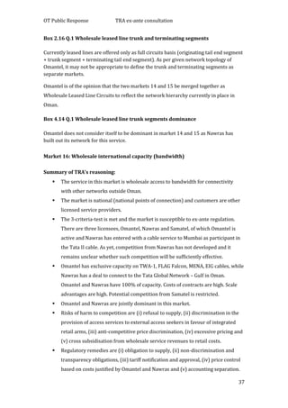 OT Public Response TRA ex-ante consultation
37
Box 2.16 Q.1 Wholesale leased line trunk and terminating segments
Currently leased lines are offered only as full circuits basis (originating tail end segment
+ trunk segment + terminating tail end segment). As per given network topology of
Omantel, it may not be appropriate to define the trunk and terminating segments as
separate markets.
Omantel is of the opinion that the two markets 14 and 15 be merged together as
Wholesale Leased Line Circuits to reflect the network hierarchy currently in place in
Oman.
Box 4.14 Q.1 Wholesale leased line trunk segments dominance
Omantel does not consider itself to be dominant in market 14 and 15 as Nawras has
built out its network for this service.
Market 16: Wholesale international capacity (bandwidth)
Summary of TRA’s reasoning:
 The service in this market is wholesale access to bandwidth for connectivity
with other networks outside Oman.
 The market is national (national points of connection) and customers are other
licensed service providers.
 The 3-criteria-test is met and the market is susceptible to ex-ante regulation.
There are three licensees, Omantel, Nawras and Samatel, of which Omantel is
active and Nawras has entered with a cable service to Mumbai as participant in
the Tata II cable. As yet, competition from Nawras has not developed and it
remains unclear whether such competition will be sufficiently effective.
 Omantel has exclusive capacity on TWA-1, FLAG Falcon, MENA, EIG cables, while
Nawras has a deal to connect to the Tata Global Network – Gulf in Oman.
Omantel and Nawras have 100% of capacity. Costs of contracts are high. Scale
advantages are high. Potential competition from Samatel is restricted.
 Omantel and Nawras are jointly dominant in this market.
 Risks of harm to competition are (i) refusal to supply, (ii) discrimination in the
provision of access services to external access seekers in favour of integrated
retail arms, (iii) anti-competitive price discrimination, (iv) excessive pricing and
(v) cross subsidisation from wholesale service revenues to retail costs.
 Regulatory remedies are (i) obligation to supply, (ii) non-discrimination and
transparency obligations, (iii) tariff notification and approval, (iv) price control
based on costs justified by Omantel and Nawras and (v) accounting separation.
 