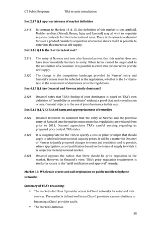 OT Public Response TRA ex-ante consultation
38
Box 2.17 Q.1 Appropriateness of market definition
2.118 In contrast to Markets 14 & 15, the definition of this market is less artificial.
Mobile resellers (Friendi, Renna, Injaz and Samatel) may all wish to negotiate
separate contracts for their international rates. There is therefore true demand
for such a product. Samatel’s acquisition of a license shows that it is possible to
enter into this market as self-supply.
Box 3.16 Q.1 Is the 3-criteria-test met?
2.119 The entry of Nawras and now also Samatel proves that this market does not
have insurmountable barriers to entry. When terms cannot be negotiated to
the satisfaction of a customer, it is possible to enter into the market to provide
self-supply.
2.120 The change in the competitive landscape provided by Nawras’ entry and
Samatel’s license must be reflected in the regulations, whether in the 3-criteria-
test, in the assessment of dominance or in the regulations.
Box 4.15 Q.1 Are Omantel and Nawras jointly dominant?
2.121 Omantel notes that TRA’s finding of joint dominance is based on TRA’s own
definition of “possibility to coordinate” without a proof that such coordination
occurs. Omantel objects to the use of joint dominance in this way.
Box 5.12 Q.1/2/3 Risk of harm and appropriateness of remedies
2.122 Omantel reiterates its comment that the entry of Nawras and the potential
entry of Samatel into the market must mean that regulations are reduced from
prior to 2011. Omantel appreciates TRA’s careful wording regarding its
proposed price control. TRA states:
2.123 It is inappropriate for the TRA to specify a cost or price principle that should
apply to wholesale international capacity prices. It will be a matter for Omantel
or Nawras to justify proposed changes to terms and conditions and to provide,
where appropriate, a cost justification based on the terms of supply to which it
is subject in the international market.
2.124 Omantel opposes the notion that there should be price regulation in the
market. However, in Omantel’s view, TRA’s price regulation requirement is
similar in nature to the “tariff notification and approval” remedy.
Market 18: Wholesale access and call origination on public mobile telephone
networks
Summary of TRA’s reasoning:
 The market is for Class II provider access to Class I networks for voice and data
services. The market is defined well since Class II providers cannot substitute to
becoming a Class I provider easily.
 The market is national.
 