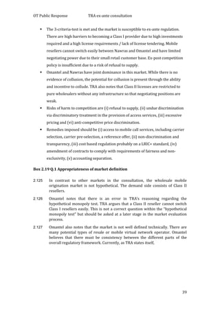 OT Public Response TRA ex-ante consultation
39
 The 3-criteria-test is met and the market is susceptible to ex-ante regulation.
There are high barriers to becoming a Class I provider due to high investments
required and a high license requirements / lack of license tendering. Mobile
resellers cannot switch easily between Nawras and Omantel and have limited
negotiating power due to their small retail customer base. Ex-post competition
policy is insufficient due to a risk of refusal to supply.
 Omantel and Nawras have joint dominance in this market. While there is no
evidence of collusion, the potential for collusion is present through the ability
and incentive to collude. TRA also notes that Class II licenses are restricted to
pure wholesalers without any infrastructure so that negotiating positions are
weak.
 Risks of harm to competition are (i) refusal to supply, (ii) undue discrimination
via discriminatory treatment in the provision of access services, (iii) excessive
pricing and (vi) anti-competitive price discrimination.
 Remedies imposed should be (i) access to mobile call services, including carrier
selection, carrier pre-selection, a reference offer, (ii) non-discrimination and
transparency, (iii) cost based regulation probably on a LRIC+ standard, (iv)
amendment of contracts to comply with requirements of fairness and non-
exclusivity, (v) accounting separation.
Box 2.19 Q.1 Appropriateness of market definition
2.125 In contrast to other markets in the consultation, the wholesale mobile
origination market is not hypothetical. The demand side consists of Class II
resellers.
2.126 Omantel notes that there is an error in TRA’s reasoning regarding the
hypothetical monopoly test. TRA argues that a Class II reseller cannot switch
Class I resellers easily. This is not a correct question within the “hypothetical
monopoly test” but should be asked at a later stage in the market evaluation
process.
2.127 Omantel also notes that the market is not well defined technically. There are
many potential types of resale or mobile virtual network operator. Omantel
believes that there must be consistency between the different parts of the
overall regulatory framework. Currently, as TRA states itself,
 