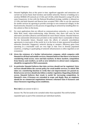 OT Public Response TRA ex-ante consultation
4
1.8 Omantel highlights that at this point in time, significant upgrades and extensions are
carried out across fixed, fixed wireless and mobile networks. Nawras is building out a
wireless WiMAX-LTE network at 2.3 GHz and 1.8 GHz, while Omantel is using LTE at the
same frequencies. In line with the National Broadband strategy, mobility is allowed on
2.3 GHz and both Omantel and Nawras have accepted TRA´s offer to use the spectrum
for mobile services by agreeing to provide coverage to non-commercial villages, In the
fixed networks, Omantel is in the process of upgrading its network by installing fibre-to-
the-cabinet or fibre-to-the-home.
1.9 For most applications that are offered on communications networks, i.e. voice, World
Wide Web, email, video-conferencing, video libraries, chat, there will soon be two
alternative providers (Nawras and Omantel) for most Omani citizens. Omantel believes
that two nationwide infrastructure providers is the number that is sustainable in Oman
for the foreseeable future. Omantel notes the efforts of network consolidation
agreements in most parts of the world, be it in the form of state sponsored broadband
networks (Australia, Singapore), network sharing or mergers. Efficiency gains from
operating at a reasonable scale are very high so that even in densely populated
countries, a tripling or quadrupling of network infrastructures is often regarded as not
economical.
1.10 Given the existence of a further infrastructure company, which competes with
Omantel in all fixed and mobile services, Omantel believes that there is no harm in
considering retail access, voice and data markets. In these markets, competition
from Nawras and resellers, as well as new initiatives to attract more companies,
should be recognised in TRA’s assessment.
1.11 In particular Omantel believes that data services should not be regulated. Voice
services should follow the current policy for retail mobile services, in which TRA
takes on a monitoring function to verify that cost improvements are passed on.
Retail access services should also follow a similar regulation. Regarding wholesale
access, Omantel believes that resale is useful for increasing competition. In
Omantel’s view, if licenses are extended in scope and depth, then an emphasis
should be on commercial negotiations between reformed Class II licensees and
Class I licensees regarding access conditions.
Box 2.Q1.2. see answer to Q2.1.1.
Answer: No. The list needs to be curtailed rather than expanded. This will be further
expanded upon as part of the comments per individual markets.
 