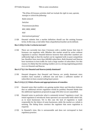 OT Public Response TRA ex-ante consultation
40
“The [Class II] licensee activities shall not include the right to own, operate,
manage or control the following:
Radio network
Switches
Transmission facilities
MSC, SMSC, MMSC
HLR
International gateway”
2.128 Omantel submits that a market definition should use the existing licensee
terms. In this way, a real rather than a hypothetical market can be defined.
Box 3.18 Q.1 Is the 3-criteria-test met?
2.129 There are currently two class I licensees with a mobile license that class II
licensees can negotiate with. Whether this market would be active without
regulation is unclear. Omantel believes however that subscriber numbers are
sufficiently high so that the market can be regulated with ex-post competition
law. Resellers have more than 600,000 subscribers. Both Omantel and Nawras
have incentives to host traffic for such a large number of subscribers. For this
reason, it is likely that the existing resellers are in a strong negotiating position
vis-à-vis Omantel and Nawras.
Box 4.17 Q.1 Are Omantel and Nawras jointly dominant?
2.130 Omantel disagrees that Omantel and Nawras are jointly dominant since
resellers have reached a sufficient size and have a sufficient number of
subscribers to have countervailing buyer power.
Box 5.14 Q.1/2/3 Risk of harm and appropriateness of remedies
2.131 Omantel notes that resellers are gaining market share and therefore believes
that no additional stricter regulation would be justified. Omantel thinks that
the additional regulations proposed on page 230, letter (c) are unjustified.
2.132 Omantel notes in particular what is commonly termed “regulatory creep”. An
initial regulation is introduced. Some operators are successful while others fail,
as in most businesses. Yet in this case the lack of regulation is made
responsible for the failure of some businesses, while the market as a whole is
winning. The failing firms convince the regulator that more regulation is
required.
2.133 In Omantel’s view, this is unreasonable and does not correspond to best
regulatory practice.
 