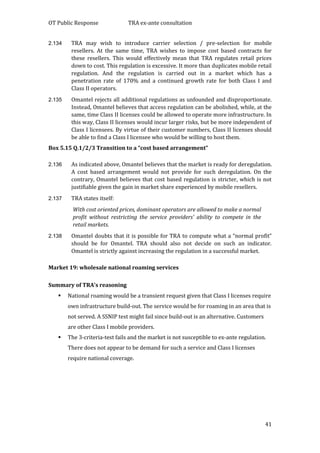 OT Public Response TRA ex-ante consultation
41
2.134 TRA may wish to introduce carrier selection / pre-selection for mobile
resellers. At the same time, TRA wishes to impose cost based contracts for
these resellers. This would effectively mean that TRA regulates retail prices
down to cost. This regulation is excessive. It more than duplicates mobile retail
regulation. And the regulation is carried out in a market which has a
penetration rate of 170% and a continued growth rate for both Class I and
Class II operators.
2.135 Omantel rejects all additional regulations as unfounded and disproportionate.
Instead, Omantel believes that access regulation can be abolished, while, at the
same, time Class II licenses could be allowed to operate more infrastructure. In
this way, Class II licenses would incur larger risks, but be more independent of
Class I licensees. By virtue of their customer numbers, Class II licenses should
be able to find a Class I licensee who would be willing to host them.
Box 5.15 Q.1/2/3 Transition to a “cost based arrangement”
2.136 As indicated above, Omantel believes that the market is ready for deregulation.
A cost based arrangement would not provide for such deregulation. On the
contrary, Omantel believes that cost based regulation is stricter, which is not
justifiable given the gain in market share experienced by mobile resellers.
2.137 TRA states itself:
With cost oriented prices, dominant operators are allowed to make a normal
profit without restricting the service providers’ ability to compete in the
retail markets.
2.138 Omantel doubts that it is possible for TRA to compute what a “normal profit”
should be for Omantel. TRA should also not decide on such an indicator.
Omantel is strictly against increasing the regulation in a successful market.
Market 19: wholesale national roaming services
Summary of TRA’s reasoning
 National roaming would be a transient request given that Class I licenses require
own infrastructure build-out. The service would be for roaming in an area that is
not served. A SSNIP test might fail since build-out is an alternative. Customers
are other Class I mobile providers.
 The 3-criteria-test fails and the market is not susceptible to ex-ante regulation.
There does not appear to be demand for such a service and Class I licenses
require national coverage.
 