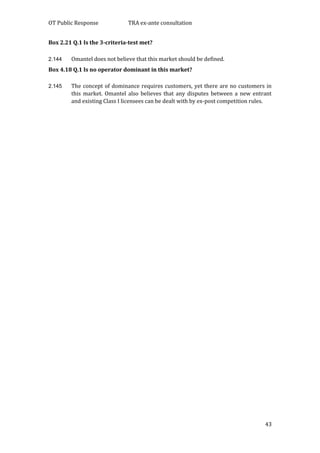 OT Public Response TRA ex-ante consultation
43
Box 2.21 Q.1 Is the 3-criteria-test met?
2.144 Omantel does not believe that this market should be defined.
Box 4.18 Q.1 Is no operator dominant in this market?
2.145 The concept of dominance requires customers, yet there are no customers in
this market. Omantel also believes that any disputes between a new entrant
and existing Class I licensees can be dealt with by ex-post competition rules.
 