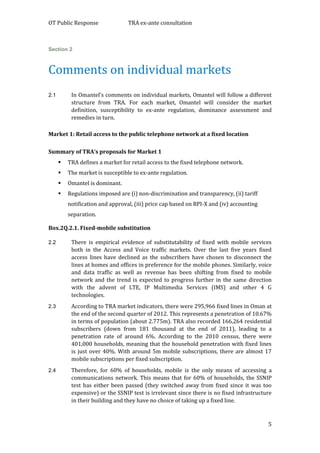OT Public Response TRA ex-ante consultation
5
Section 2
Comments on individual markets
2.1 In Omantel’s comments on individual markets, Omantel will follow a different
structure from TRA. For each market, Omantel will consider the market
definition, susceptibility to ex-ante regulation, dominance assessment and
remedies in turn.
Market 1: Retail access to the public telephone network at a fixed location
Summary of TRA’s proposals for Market 1
 TRA defines a market for retail access to the fixed telephone network.
 The market is susceptible to ex-ante regulation.
 Omantel is dominant.
 Regulations imposed are (i) non-discrimination and transparency, (ii) tariff
notification and approval, (iii) price cap based on RPI-X and (iv) accounting
separation.
Box.2Q.2.1. Fixed-mobile substitution
2.2 There is empirical evidence of substitutability of fixed with mobile services
both in the Access and Voice traffic markets. Over the last five years fixed
access lines have declined as the subscribers have chosen to disconnect the
lines at homes and offices in preference for the mobile phones. Similarly, voice
and data traffic as well as revenue has been shifting from fixed to mobile
network and the trend is expected to progress further in the same direction
with the advent of LTE, IP Multimedia Services (IMS) and other 4 G
technologies.
2.3 According to TRA market indicators, there were 295,966 fixed lines in Oman at
the end of the second quarter of 2012. This represents a penetration of 10.67%
in terms of population (about 2.775m). TRA also recorded 166,264 residential
subscribers (down from 181 thousand at the end of 2011), leading to a
penetration rate of around 6%. According to the 2010 census, there were
401,000 households, meaning that the household penetration with fixed lines
is just over 40%. With around 5m mobile subscriptions, there are almost 17
mobile subscriptions per fixed subscription.
2.4 Therefore, for 60% of households, mobile is the only means of accessing a
communications network. This means that for 60% of households, the SSNIP
test has either been passed (they switched away from fixed since it was too
expensive) or the SSNIP test is irrelevant since there is no fixed infrastructure
in their building and they have no choice of taking up a fixed line.
 