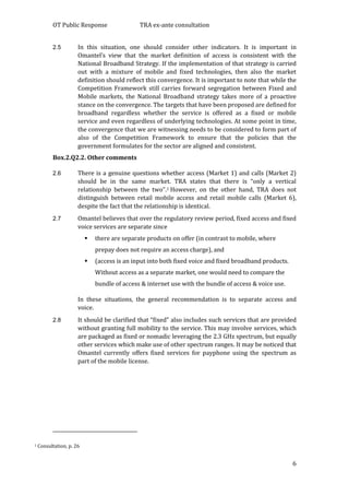 OT Public Response TRA ex-ante consultation
6
2.5 In this situation, one should consider other indicators. It is important in
Omantel’s view that the market definition of access is consistent with the
National Broadband Strategy. If the implementation of that strategy is carried
out with a mixture of mobile and fixed technologies, then also the market
definition should reflect this convergence. It is important to note that while the
Competition Framework still carries forward segregation between Fixed and
Mobile markets, the National Broadband strategy takes more of a proactive
stance on the convergence. The targets that have been proposed are defined for
broadband regardless whether the service is offered as a fixed or mobile
service and even regardless of underlying technologies. At some point in time,
the convergence that we are witnessing needs to be considered to form part of
also of the Competition Framework to ensure that the policies that the
government formulates for the sector are aligned and consistent.
Box.2.Q2.2. Other comments
2.6 There is a genuine questions whether access (Market 1) and calls (Market 2)
should be in the same market. TRA states that there is “only a vertical
relationship between the two”.1 However, on the other hand, TRA does not
distinguish between retail mobile access and retail mobile calls (Market 6),
despite the fact that the relationship is identical.
2.7 Omantel believes that over the regulatory review period, fixed access and fixed
voice services are separate since
 there are separate products on offer (in contrast to mobile, where
prepay does not require an access charge), and
 (access is an input into both fixed voice and fixed broadband products.
Without access as a separate market, one would need to compare the
bundle of access & internet use with the bundle of access & voice use.
In these situations, the general recommendation is to separate access and
voice.
2.8 It should be clarified that “fixed” also includes such services that are provided
without granting full mobility to the service. This may involve services, which
are packaged as fixed or nomadic leveraging the 2.3 GHz spectrum, but equally
other services which make use of other spectrum ranges. It may be noticed that
Omantel currently offers fixed services for payphone using the spectrum as
part of the mobile license.
1 Consultation, p. 26
 