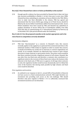 OT Public Response TRA ex-ante consultation
8
Box.4.Q2.3 Does Omantel have above or below profitability in this market?
2.16 Enough specific evidence has been provided by Omantel that it does not have
any excessive profitability in Market 1. In fact, from year to year since 2008,
Omantel has been submitting its calculation of Access Deficit to the TRA. With a
view to make Line Rent affordable to the citizens, TRA has agreed and
determined that the Access Deficit gap arising out of Fixed Access should be
filled by the Access Deficit Contribution (ADC) from International Calls. Access
Deficit Guidelines have been issued by TRA and Omantel has submitted an
audited calculation of Access Deficit Net of Contribution (ADNC) from May
2010 (the date of commissioning of 2nd International Gateway by Nawras) up
to December 2011 (the period allowed under the Guideline).
Box.5.1.Q1/2/3 Are the proposed remedies in the market appropriate and is the
risk of harm to competition correctly identified?
Discrimination obligation
2.17 TRA lists “discrimination” as a concern. In Omantel’s view, this concern
normally applies to the supply by an upstream firm to downstream firms in the
wholesale markets. If TRA wishes to regulate in order to counter this concern,
it should nevertheless be careful not to intervene in contract negotiations too
closely. As an example, Omantel can objectively have reasons to give volume
discounts to large corporate or government clients. The prime reason would be
that these customers provide a significant amount of call volume. Omantel, like
any other firm, has fixed costs and therefore a customer who contributes to a
significant extent to the recovery of these fixed costs reduces the business risks
inherent in the fixed costs. If TRA were to approve of all large client contracts
ex-ante, the regulatory burden would increase dramatically and it is likely that
some of the business risk sharing made possible by high volumes and fixed
costs would be disturbed.
Price regulation and incentives
2.18 As outlined in our response to Q.2.2.1, around 60% of households in Oman do
not have access to a fixed communications network. TRA might therefore see
investment into providing such access as the real challenge. TRA should
therefore only price regulate in Market 1 if it is sufficiently convinced that
investment incentives are not disturbed.
 
