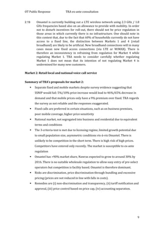 OT Public Response TRA ex-ante consultation
9
2.19 Omantel is currently building out a LTE wireless network using 2.3 GHz / 1.8
GHz frequencies based also on an allowance to provide with mobility. In order
not to disturb incentives for roll-out, there should not be price regulation in
those areas in which currently there is no infrastructure. One should note in
this context that, due to the fact that 60% of households currently do not have
access to a fixed line, the distinction between Markets 1 and 4 (retail
broadband) are likely to be artificial. New broadband connections will in many
cases mean new fixed access connections (via LTE or WiMAX). There is
therefore an inconsistency in refraining from regulation for Market 4 while
regulating Market 1. TRA needs to consider carefully whether regulating
Market 1 does not mean that its intention of not regulating Market 4 is
undermined for many new customers.
Market 2: Retail local and national voice call service
Summary of TRA’s proposals for market 2:
 Separate fixed and mobile markets despite survey evidence suggesting that
SSNIP would fail: 5%/10% price increase would lead to 46%/65% decrease in
demand and that mobile prices only have a 9% premium over fixed. TRA regards
the survey as not reliable and the responses exaggerated.
 Fixed calls are preferred in certain situations, such as on business premises,
poor mobile coverage, higher price sensitivity
 National market, not segregated into business and residential due to equivalent
terms and conditions
 The 3-criteria-test is met due to licensing regime, limited growth potential due
to small population size, asymmetric conditions vis-à-vis Omantel. There is
unlikely to be competition in the short term. There is high risk of high prices.
Competitors have entered only recently. The market is susceptible to ex-ante
regulation
 Omantel has >90% market share, Nawras expected to grow to around 30% by
2016. There is no suitable wholesale regulation to allow easy entry of pre-select
operators but competition is facility based. Omantel is therefore dominant.
 Risks are discrimination, price discrimination through bundling and excessive
pricing (prices are not reduced in line with falls in costs).
 Remedies are (i) non-discrimination and transparency, (ii) tariff notification and
approval, (iii) price control based on price cap, (iv) accounting separation.
 