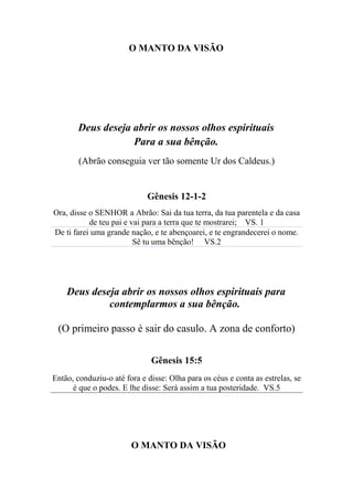 O MANTO DA VISÃO
Deus deseja abrir os nossos olhos espirituais
Para a sua bênção.
(Abrão conseguia ver tão somente Ur dos Caldeus.)
Gênesis 12-1-2
Ora, disse o SENHOR a Abrão: Sai da tua terra, da tua parentela e da casa
de teu pai e vai para a terra que te mostrarei; VS. 1
De ti farei uma grande nação, e te abençoarei, e te engrandecerei o nome.
Sê tu uma bênção! VS.2
Deus deseja abrir os nossos olhos espirituais para
contemplarmos a sua bênção.
(O primeiro passo é sair do casulo. A zona de conforto)
Gênesis 15:5
Então, conduziu-o até fora e disse: Olha para os céus e conta as estrelas, se
é que o podes. E lhe disse: Será assim a tua posteridade. VS.5
O MANTO DA VISÃO
 