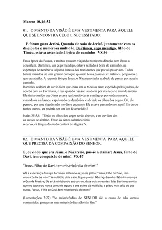 Marcos 10.46-52
01. O MANTO DA VISÃO É UMA VESTIMENTA PARA AQUELE
QUE SE ENCONTRA CEGO E NECESSITADO.
E foram para Jericó. Quando ele saía de Jericó, juntamente com os
discípulos e numerosa multidão, Bartimeu, cego mendigo, filho de
Timeu, estava assentado à beira do caminho VS.46
Era a época da Páscoa, e muitos estavam viajando na mesma direção com Jesus a
Jerusalém. Bartimeu, um cego mendigo, estava sentado à beira do caminho, na
esperança de receber a alguma esmola dos transeuntes que por ali passavam. Todos
foram tomados de uma grande comoção quando Jesus passava, e Bartimeu perguntou o
que era aquilo. A resposta foi que Jesus, o Nazareno tinha acabado de passar por aquele
caminho.
Bartimeu acabara de ouvir dizer que Jesus era o Messias tanto esperado pelos judeus, de
acordo com as Escrituras, e que quando viesse acabaria por abençoar o mundo inteiro.
Ele tinha ouvido que Jesus estava realizando curas e milagres por onde passava,
curando os enfermos, expulsando os demônios e abrindo os olhos dos cegos. Oh, ele
pensou, por que alguém não me disse enquanto Ele estava passando por aqui! Ele curou
tantos outros, eu poderia ser um dos favorecidos?
Isaías 35:5,6. "Então os olhos dos cegos serão abertos, e os ouvidos dos
os surdos se abrirão. Então os coxos saltarão como
o cervo, ea língua do mudo cantará de alegria "-.
02. O MANTO DA VISÃO É UMA VESTIMENTA PARA AQUELE
QUE PRECISA DA COMPAIXÃO DO SENHOR.
E, ouvindo que era Jesus, o Nazareno, pôs-se a clamar: Jesus, Filho de
Davi, tem compaixão de mim! VS.47
"Jesus, Filho de Davi, tem misericórdia de mim!"
Afé e esperança do cego Bartimeu inflamou-se; e ele gritou: "Jesus, Filho de Davi, tem
misericórdia de mim!" A multidão dizia a ele, fique quieto! Não faça barulho! Não interrompa
o Grande Mestre; Ele está ministrando aos outros, disse os transeuntes. Mas Bartimeu sentiu
que era agora ou nunca com; ele ergueu a voz acima da multidão, e gritou mais alto do que
nunca, "Jesus, Filho de Davi, tem misericórdia de mim!"
(Lamentações 3:22) "As misericórdias do SENHOR são a causa de não sermos
consumidos, porque as suas misericórdias não têm fim."
 
