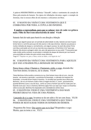 A palavra MISERICÓRDIA no hebraico "chesedh", indica o sentimento do coração de
Deus pela miséria do homem. Em época de tribulações devemos seguir o exemplo de
Jeremias, tirar os nossos olhos de nós mesmos e colocarmos em Deus.
03. O MANTO DA VISÃO É UMA VESTIMENTA QUE É
COMBATIDA POR TODA A CÚPULA DO INFERNO.
E muitos o repreendiam, para que se calasse; mas ele cada vez gritava
mais: Filho de Davi tem misericórdia de mim! VS.48
Satanás fará de tudo para barrá-lo em direção a bênção
Sempre que alguém passar por um período de adversidade na vida, Satanás vai estar lá para
tentar barrar o caminho para que ele não avance e não seja vitorioso. Satanás usa pessoas e
muitos métodos de ataque e, normalmente, com algum sucesso. Se você não estiver firme
com Deus você pode cair em um ou mais dos seus esquemas. (2 Coríntios 2:11) "para que
Satanás não alcance vantagem sobre nós, pois não ignoramos os seus ardis." É necessário que
cada cristão venha conhecer os princípios e métodos de ataque de Satanás por isso haverá
uma prontidão em todos nós para resistir essas ofensivas.
Tiago 4:7 “Sujeitai-vos, pois, a Deus, resisti ao diabo, e ele fugirá de vós.”
04. O MANTO DA VISÃO É UMA VESTIMENTA PARA AQUELES
QUE SÃO ATRAÍDOS PELA BONDADE DO SENHOR.
Parou Jesus e disse: Chamai-o. Chamaram, então, o cego, dizendo-lhe:
Tem bom ânimo; levanta-te, ele te chama. VS.49
Talvez Bartimeu tinha ouvido a conversa na rua. Este homem Jesus não só cura , mas ele
levanta - ele levanta o oprimido ; a prostituta foi levantada ; o cobrador de impostos foi
levantada ; o imundo foram limpos e levantou . Eu acredito que quando Jesus olhou para
Bartimeu , ele viu um homem criado e feito à imagem de Deus. E, assim , possivelmente ,
quando Bartimeu ouviu a voz de Jesus , sentiu-se como o homem que ele foi criado para ser .
Quando ouviu que Jesus o chamava, Bartimeu jogou fora sua capa suja- roupa e se levantou
sobre os seus pés. Bartimeu foi impactado com a bondade do senhor Jesus
05. O MANTO DA VISÃO É UMA VESTIMENTA DAS MAIS
PRIORITÁRIAS NA VIDA DE UMA PESSOA.
Lançando de si a capa, levantou-se de um salto e foi ter com Jesus. VS.50
06. O MANTO DA VISÃO É UMA VESTIMENTA QUE TEM O
PODER DE RESTAURAR TODOS OS SONHOS DO HOMEM.
Perguntou-lhe Jesus: Que queres que eu te faça? Respondeu o cego:
Mestre, que eu torne a ver. VS.51
 