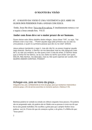 O MANTO DA VISÃO
07. O MANTO DA VISÃO É UMA VESTIMENTA QUE ABRE OS
OLHOS DOS PERDIDOS PARA ANDAR COM JESUS.
Então, Jesus lhe disse: Vai a tua fé te salvou. E imediatamente tornou a ver
e seguia a Jesus estrada fora. VS.52
Andar com Jesus deve ser o maior prazer do ser humano.
Quero deixar este último detalhe deste milagre. Jesus disse “VAI”, ou seja, “Vai
embora viver a tua vida…” Porém aquele cego pela primeira vez na vida viu
uma pessoa, e quem é a primeira pessoa que ele viu na vida? JESUS.
Jesus estava mandando o cego ir, mas ele não foi, eu posso imaginar aquele
cego dizendo: Senhor, o Senhor vai me desculpar mas eu não desgrudo mais
de ti, eu não vou embora, eu não quero viver a vida de antes, O Senhor disse
que a minha Fé me Salvou, se eu sou Salvo eu tenho que andar com quem
SALVA. Não Senhor, me desculpe, mas eu não quero apenas ser curado, EU
QUERO ANDAR CONTIGO, POSSO?
Achegai-vos, pois ao trono da graça...
Cheguemo-nos, pois, confiadamente ao trono da graça, para que recebamos misericórdia e
achemos graça, a fim de sermos socorridos no momento oportuno. (Hebreus 4:16)
Bartimeu poderia ter sentado na estrada em silêncio enquanto Jesus passava. Ele poderia
não ter perguntado nada; ele poderia não ter falado com as pessoas (o texto nos diz que
havia uma grande multidão); Ele escolheu a gritar para que o próprio Senhor Jesus
pudesse ouvi-lo. O texto diz que ele começou a gritar; e ele gritou. E a Bíblia diz que:
"Jesus parou".
2
 