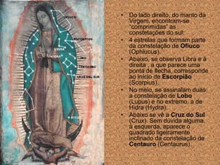 • Do lado direito, do manto da
  Virgem, encontram-se
  “comprimidas” as
  constelações do sul:
• 4 estrelas que formam parte
  da constelação de Ofiuco
  (Ophiucus).
• Abaixo, se observa Libra e à
  direita , a que parece uma
  ponta de flecha, corresponde
  ao início de Escorpião
  (Scorpius).
• No meio, se assinalam duas:
  a constelação de Lobo
  (Lupus) e no extremo, a de
  Hidra (Hydra).
• Abaixo se vê a Cruz do Sul
  (Crux). Sem dúvida alguma,
  à esquerda, aparece o
  quadrado ligeiramente
  inclinado da constelação de
  Centauro (Centaurus).
 