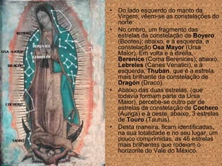 • Do lado esquerdo do manto da
  Virgem, vêem-se as constelações do
  norte:
• No ombro, um fragmento das
  estrelas da constelação de Boyero
  (Bootes); abaixo, e à esquerda, a
  constelação Osa Mayor (Ursa
  Maior). Em volta e à direita,
  Berenice (Coma Berenices); abaixo,
  Lebreles (Canes Venatici), e à
  esquerda, Thuban, que é a estrela
  mais brilhante da constelação de
  Dragón (Draco).
• Abaixo das duas estrelas, (que
  todavía formam parte da Ursa
  Maior), percebe-se outro par de
  estrelas da constelação de Cochero
  (Auriga) e à oeste, abaixo, 3 estrelas
  de Touro (Taurus).
• Desta maneira, ficam identificadas,
  na sua totalidade e no seu lugar, um
  pouco comprimidas, as 46 estrelas
  mais brilhantes que rodeiam o
  horizonte do Vale do México.
 