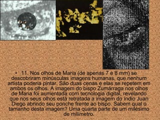 • 11. Nos olhos de Maria (de apenas 7 e 8 mm) se
  descobriram minúsculas imagens humanas, que nenhum
artista poderia pintar. São duas cenas e elas se repetem em
 ambos os olhos. A imagem do bispo Zumárraga nos olhos
  de Maria foi aumentada com tecnologia digital, revelando
 que nos seus olhos está retratada a imagem do índio Juan
  Diego abrindo seu ponche frente ao bispo. Sabem qual o
tamanho desta imagem? Uma quarta parte de um milésimo
                         de milímetro.
 