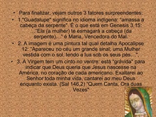 • Para finalizar, vejam outros 3 fatores surpreendentes:
• 1."Guadalupe" significa no idioma indígena: “amassa a
    cabeça da serpente". É o que está em Genesis 3,15:
         …“Ela (a mulher) te esmagará a cabeça (da
           serpente)…” é Maria, Vencedora do Mal.
 • 2. A imagem é uma pintura tal qual detalha Apocalipse
     12: “Apareceu no céu um grande sinal: uma Mulher
     vestida com o sol, tendo a lua sob os seus pés…".
• 3. A Virgem tem um cinto no ventre: está “grávida" para
       indicar que Deus queria que Jesus nascesse na
    América, no coração de cada americano. Exaltarei ao
        Senhor toda minha vida, cantarei ao meu Deus
    enquanto exista. (Sal 146,2) “Quem Canta, Ora duas
                            Vezes"
 