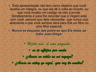 • Esta apresentação não tem como objetivo que você
 receba um milagre, ou que ela dê a volta ao mundo, ou
      que você receba um castigo se não a enviar.
  Simplesmente é para lhe recordar que a Virgem está
 com você, sempre que dela necessitar, que nunca o(a)
 abandona e que você sempre será para Ela um filho ou
                  uma filha especial.
• Nunca se esqueça das palavras que Ela disse ao
                  índio Juan Diego:


         • Hijito mío, el mas pequeño:
            • no te aflijas por nada
        • ¿Acaso no estás en mi regazo?
  • ¿Acaso no estoy yo aquí, que soy tu madre?
 