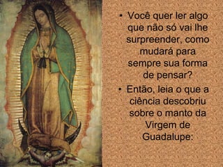 • Você quer ler algo
  que não só vai lhe
  surpreender, como
      mudará para
  sempre sua forma
      de pensar?
• Então, leia o que a
   ciência descobriu
   sobre o manto da
       Virgem de
      Guadalupe:
 