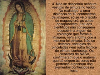 • 4. Não se descobriu nenhum
  vestígio de pintura no tecido.
        Na realidade, a uma
   distância de 10 centímetros
  da imagem, só se vê o tecido
     de maguey crú: as cores
      desaparecem. Estudos
    científicos não conseguem
       descobrir a origem da
       coloração que forma a
  imagem, nem a forma que a
   mesma foi pintada. Não se
        detectou vestígios de
  pinceladas nem outra técnica
     de pintura conhecida. Os
         cientistas da NASA
   confirmaram que o material
   que dá origem às cores não
      pertence a nenhum dos
     elementos conhecidos na
                 terra.
 