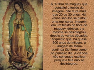 • 6. A fibra de maguey que
      constitui o tecido da
    imagem, não dura mais
     que 20 ou 30 anos. Há
   varios séculos se pintou
   uma réplica da imagem
   em um tecido de fibra de
      maguey idêntica, e a
     mesma se desintegrou
  depois de varias décadas,
   enquanto que, há quase
     500 anos do milagre, a
       imagem de Maria
   continua tão firme como
  no primeiro dia. A ciência
     não consegue explicar
      porque a tela não se
          desintegrou.
 