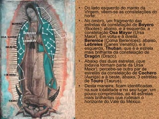 •
•

•

•

Do lado esquerdo do manto da
Virgem, vêem-se as constelações do
norte:
No ombro, um fragmento das
estrelas da constelação de Boyero
(Bootes); abaixo, e à esquerda, a
constelação Osa Mayor (Ursa
Maior). Em volta e à direita,
Berenice (Coma Berenices); abaixo,
Lebreles (Canes Venatici), e à
esquerda, Thuban, que é a estrela
mais brilhante da constelação de
Dragón (Draco).
Abaixo das duas estrelas, (que
todavía formam parte da Ursa
Maior), percebe-se outro par de
estrelas da constelação de Cochero
(Auriga) e à oeste, abaixo, 3 estrelas
de Touro (Taurus).
Desta maneira, ficam identificadas,
na sua totalidade e no seu lugar, um
pouco comprimidas, as 46 estrelas
mais brilhantes que rodeiam o
horizonte do Vale do México.

 