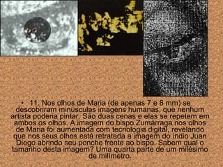 • 11. Nos olhos de Maria (de apenas 7 e 8 mm) se
descobriram minúsculas imagens humanas, que nenhum
artista poderia pintar. São duas cenas e elas se repetem em
ambos os olhos. A imagem do bispo Zumárraga nos olhos
de Maria foi aumentada com tecnologia digital, revelando
que nos seus olhos está retratada a imagem do índio Juan
Diego abrindo seu ponche frente ao bispo. Sabem qual o
tamanho desta imagem? Uma quarta parte de um milésimo
de milímetro.

 