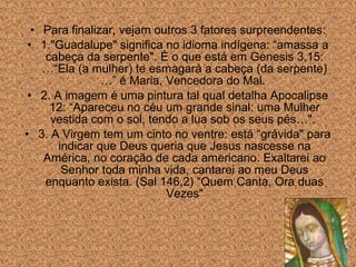 • Para finalizar, vejam outros 3 fatores surpreendentes:
• 1."Guadalupe" significa no idioma indígena: “amassa a
cabeça da serpente". É o que está em Genesis 3,15:
…“Ela (a mulher) te esmagará a cabeça (da serpente)
…” é Maria, Vencedora do Mal.
• 2. A imagem é uma pintura tal qual detalha Apocalipse
12: “Apareceu no céu um grande sinal: uma Mulher
vestida com o sol, tendo a lua sob os seus pés…".
• 3. A Virgem tem um cinto no ventre: está “grávida" para
indicar que Deus queria que Jesus nascesse na
América, no coração de cada americano. Exaltarei ao
Senhor toda minha vida, cantarei ao meu Deus
enquanto exista. (Sal 146,2) “Quem Canta, Ora duas
Vezes"

 