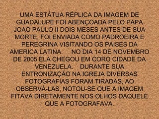 UMA ESTÁTUA RÉPLICA DA IMAGEM DE
GUADALUPE FOI ABENÇOADA PELO PAPA
JOAO PAULO II DOIS MESES ANTES DE SUA
MORTE, FOI ENVIADA COMO PADROEIRA E
PEREGRINA VISITANDO OS PAISES DA
AMERICA LATINA. NO DIA 14 DE NOVEMBRO
DE 2005 ELA CHEGOU EM CORO CIDADE DA
VENEZUELA. DURANTE SUA
ENTRONIZAÇÃO NA IGREJA DIVERSAS
FOTOGRAFIAS FORAM TIRADAS, AO
OBSERVÁ-LAS, NOTOU-SE QUE A IMAGEM
FITAVA DIRETAMENTE NOS OLHOS DAQUELE
QUE A FOTOGRAFAVA.

 