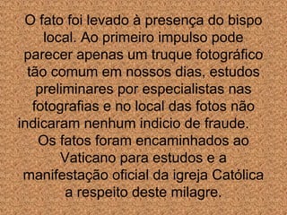 O fato foi levado à presença do bispo
local. Ao primeiro impulso pode
parecer apenas um truque fotográfico
tão comum em nossos dias, estudos
preliminares por especialistas nas
fotografias e no local das fotos não
indicaram nenhum indicio de fraude.
Os fatos foram encaminhados ao
Vaticano para estudos e a
manifestação oficial da igreja Católica
a respeito deste milagre.

 
