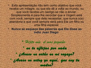• Esta apresentação não tem como objetivo que você
receba um milagre, ou que ela dê a volta ao mundo, ou
que você receba um castigo se não a enviar.
Simplesmente é para lhe recordar que a Virgem está
com você, sempre que dela necessitar, que nunca o(a)
abandona e que você sempre será para Ela um filho ou
uma filha especial.
• Nunca se esqueça das palavras que Ela disse ao
índio Juan Diego:

• Hijito mío, el mas pequeño:
• no te aflijas por nada
• ¿Acaso no estás en mi regazo?
• ¿Acaso no estoy yo aquí, que soy tu
madre?

 
