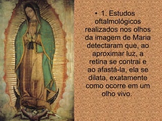 • 1. Estudos
oftalmológicos
realizados nos olhos
da imagem de Maria
detectaram que, ao
aproximar luz, a
retina se contrai e
ao afastá-la, ela se
dilata, exatamente
como ocorre em um
olho vivo.

 