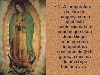 • 2. A temperatura
da fibra de
maguey, com a
qual está
confeccionada o
ponche que usou
Juan Diego,
mantém uma
temperatura
constante de 36.6
graus, a mesma
de um corpo
humano vivo.

 