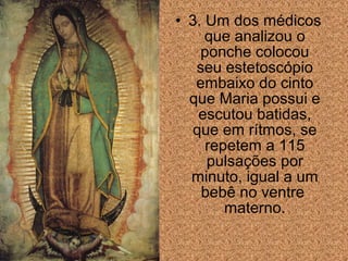 • 3. Um dos médicos
que analizou o
ponche colocou
seu estetoscópio
embaixo do cinto
que Maria possui e
escutou batidas,
que em rítmos, se
repetem a 115
pulsações por
minuto, igual a um
bebê no ventre
materno.

 