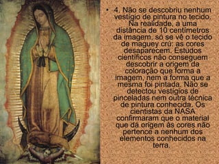 • 4. Não se descobriu nenhum
vestígio de pintura no tecido.
Na realidade, a uma
distância de 10 centímetros
da imagem, só se vê o tecido
de maguey crú: as cores
desaparecem. Estudos
científicos não conseguem
descobrir a origem da
coloração que forma a
imagem, nem a forma que a
mesma foi pintada. Não se
detectou vestígios de
pinceladas nem outra técnica
de pintura conhecida. Os
cientistas da NASA
confirmaram que o material
que dá origem às cores não
pertence a nenhum dos
elementos conhecidos na
terra.

 