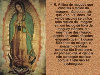 • 6. A fibra de maguey que
constitui o tecido da
imagem, não dura mais
que 20 ou 30 anos. Há
varios séculos se pintou
uma réplica da imagem
em um tecido de fibra de
maguey idêntica, e a
mesma se desintegrou
depois de varias décadas,
enquanto que, há quase
500 anos do milagre, a
imagem de Maria
continua tão firme como
no primeiro dia. A ciência
não consegue explicar
porque a tela não se
desintegrou.

 