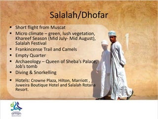 Salalah/Dhofar
 Short flight from Muscat
 Micro climate – green, lush vegetation,
Khareef Season (Mid July- Mid August),
Salalah Festival
 Frankincense Trail and Camels
 Empty Quarter
 Archaeology – Queen of Sheba’s Palace,
Job’s tomb
 Diving & Snorkelling
 Hotels: Crowne Plaza, Hilton, Marriott ,
Juweira Boutique Hotel and Salalah Rotana
Resort.
 