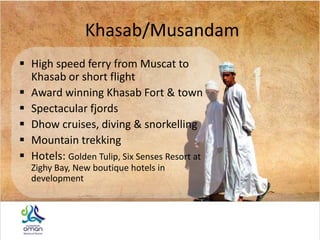 Khasab/Musandam
 High speed ferry from Muscat to
Khasab or short flight
 Award winning Khasab Fort & town
 Spectacular fjords
 Dhow cruises, diving & snorkelling
 Mountain trekking
 Hotels: Golden Tulip, Six Senses Resort at
Zighy Bay, New boutique hotels in
development
 